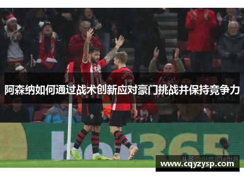 阿森纳如何通过战术创新应对豪门挑战并保持竞争力